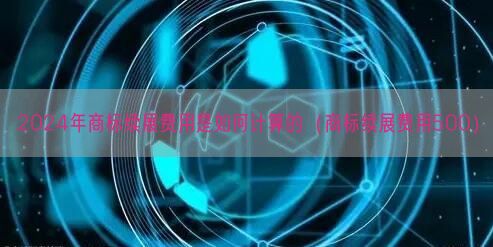 2024年商标续展费用是如何计算的（商标续展费用500）